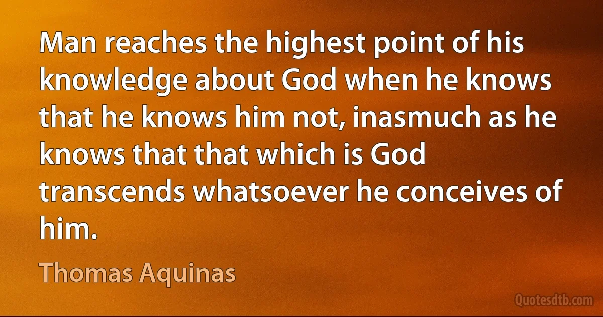 Man reaches the highest point of his knowledge about God when he knows that he knows him not, inasmuch as he knows that that which is God transcends whatsoever he conceives of him. (Thomas Aquinas)