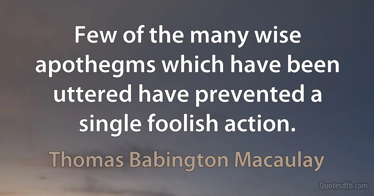 Few of the many wise apothegms which have been uttered have prevented a single foolish action. (Thomas Babington Macaulay)