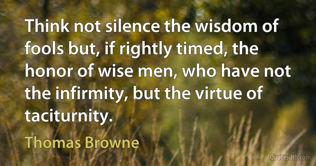 Think not silence the wisdom of fools but, if rightly timed, the honor of wise men, who have not the infirmity, but the virtue of taciturnity. (Thomas Browne)