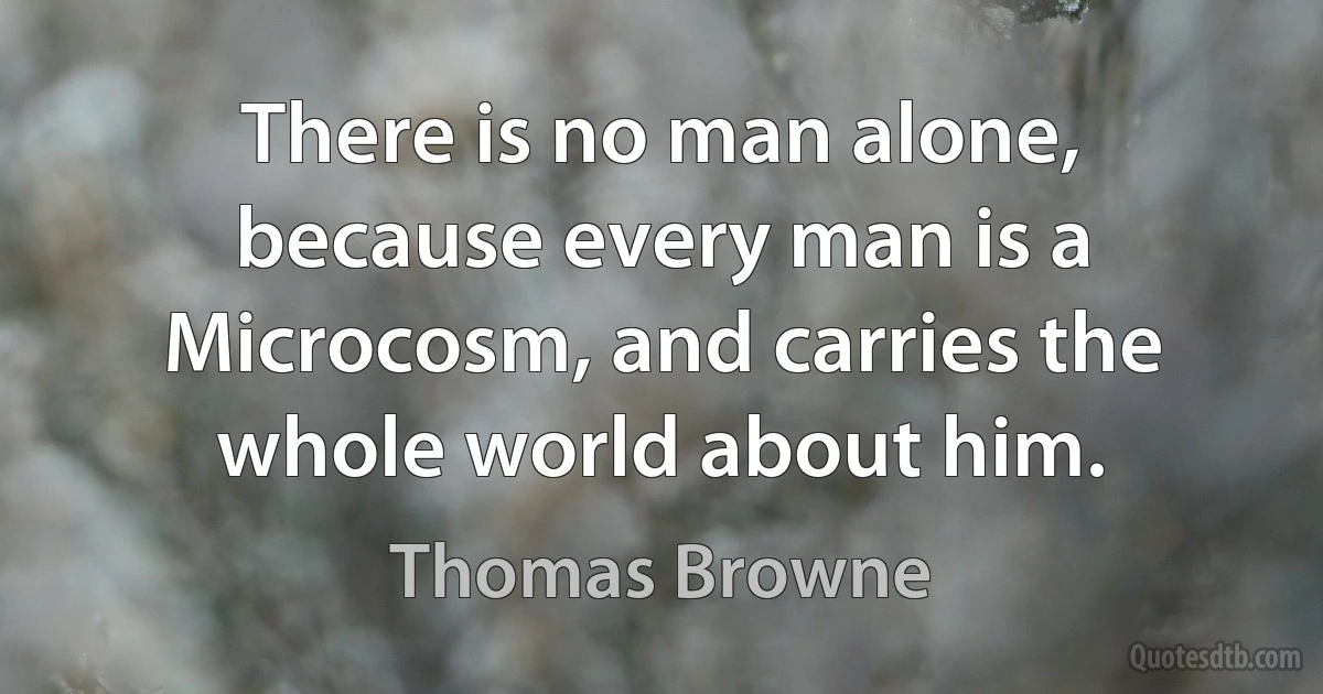 There is no man alone, because every man is a Microcosm, and carries the whole world about him. (Thomas Browne)