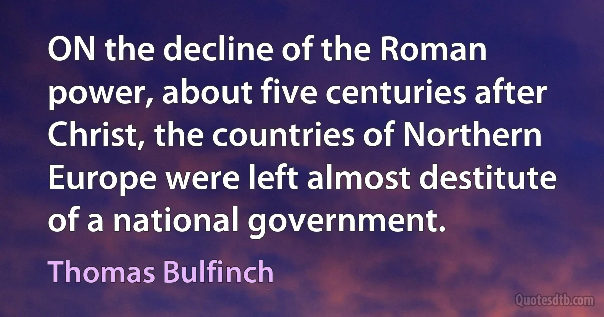 ON the decline of the Roman power, about five centuries after Christ, the countries of Northern Europe were left almost destitute of a national government. (Thomas Bulfinch)