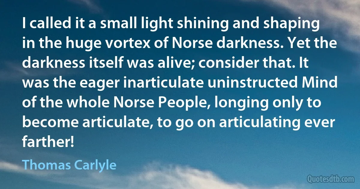 I called it a small light shining and shaping in the huge vortex of Norse darkness. Yet the darkness itself was alive; consider that. It was the eager inarticulate uninstructed Mind of the whole Norse People, longing only to become articulate, to go on articulating ever farther! (Thomas Carlyle)