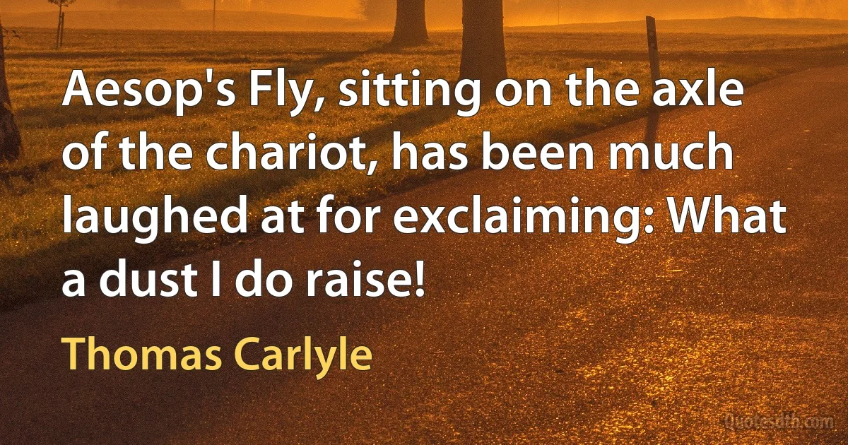 Aesop's Fly, sitting on the axle of the chariot, has been much laughed at for exclaiming: What a dust I do raise! (Thomas Carlyle)