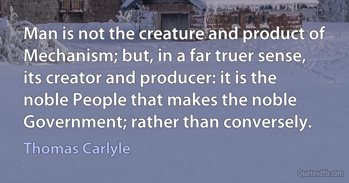 Man is not the creature and product of Mechanism; but, in a far truer sense, its creator and producer: it is the noble People that makes the noble Government; rather than conversely. (Thomas Carlyle)