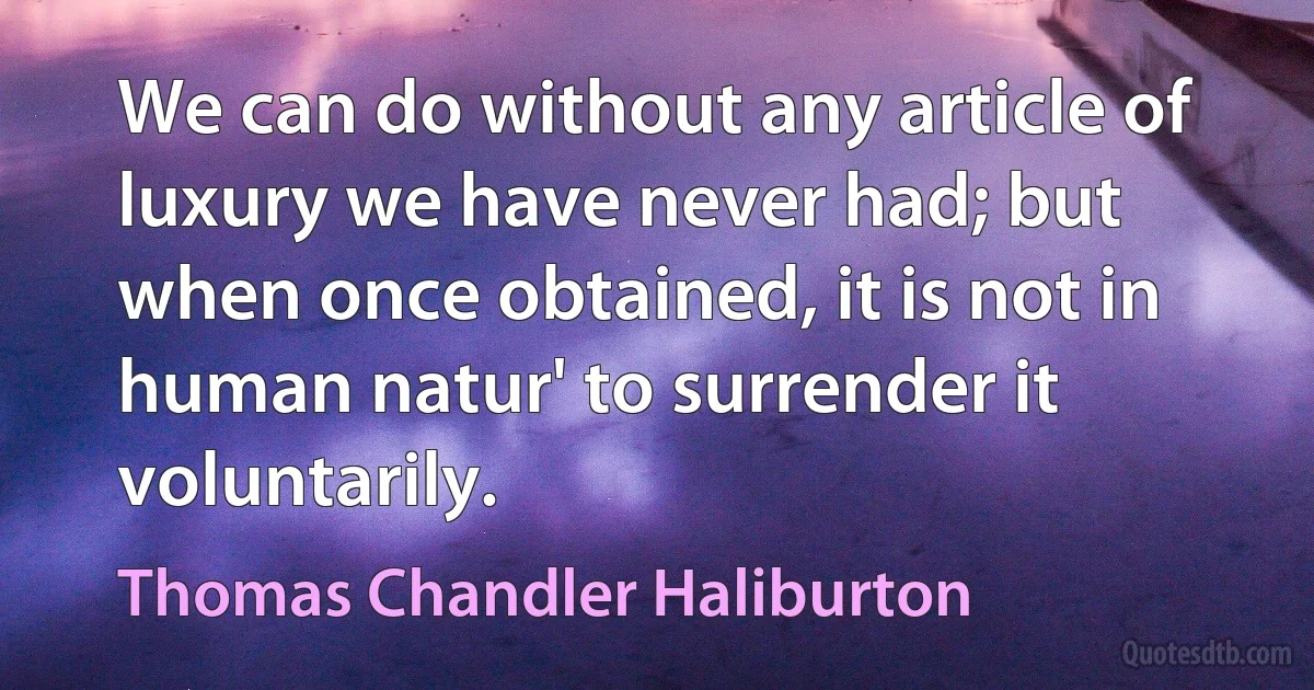 We can do without any article of luxury we have never had; but when once obtained, it is not in human natur' to surrender it voluntarily. (Thomas Chandler Haliburton)