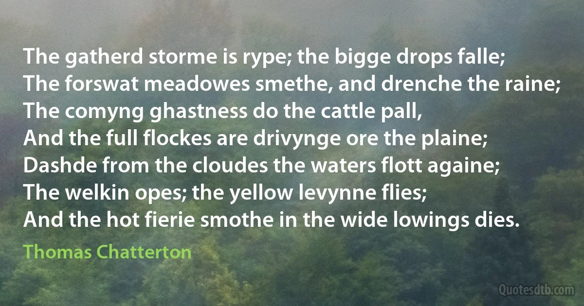 The gatherd storme is rype; the bigge drops falle;
The forswat meadowes smethe, and drenche the raine;
The comyng ghastness do the cattle pall,
And the full flockes are drivynge ore the plaine;
Dashde from the cloudes the waters flott againe;
The welkin opes; the yellow levynne flies;
And the hot fierie smothe in the wide lowings dies. (Thomas Chatterton)