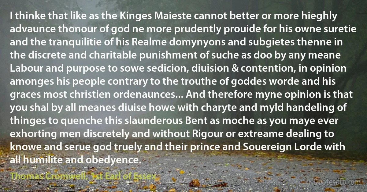 I thinke that like as the Kinges Maieste cannot better or more hieghly advaunce thonour of god ne more prudently prouide for his owne suretie and the tranquilitie of his Realme domynyons and subgietes thenne in the discrete and charitable punishment of suche as doo by any meane Labour and purpose to sowe sedicion, diuision & contention, in opinion amonges his people contrary to the trouthe of goddes worde and his graces most christien ordenaunces... And therefore myne opinion is that you shal by all meanes diuise howe with charyte and myld handeling of thinges to quenche this slaunderous Bent as moche as you maye ever exhorting men discretely and without Rigour or extreame dealing to knowe and serue god truely and their prince and Souereign Lorde with all humilite and obedyence. (Thomas Cromwell, 1st Earl of Essex)