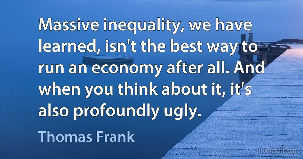 Massive inequality, we have learned, isn't the best way to run an economy after all. And when you think about it, it's also profoundly ugly. (Thomas Frank)