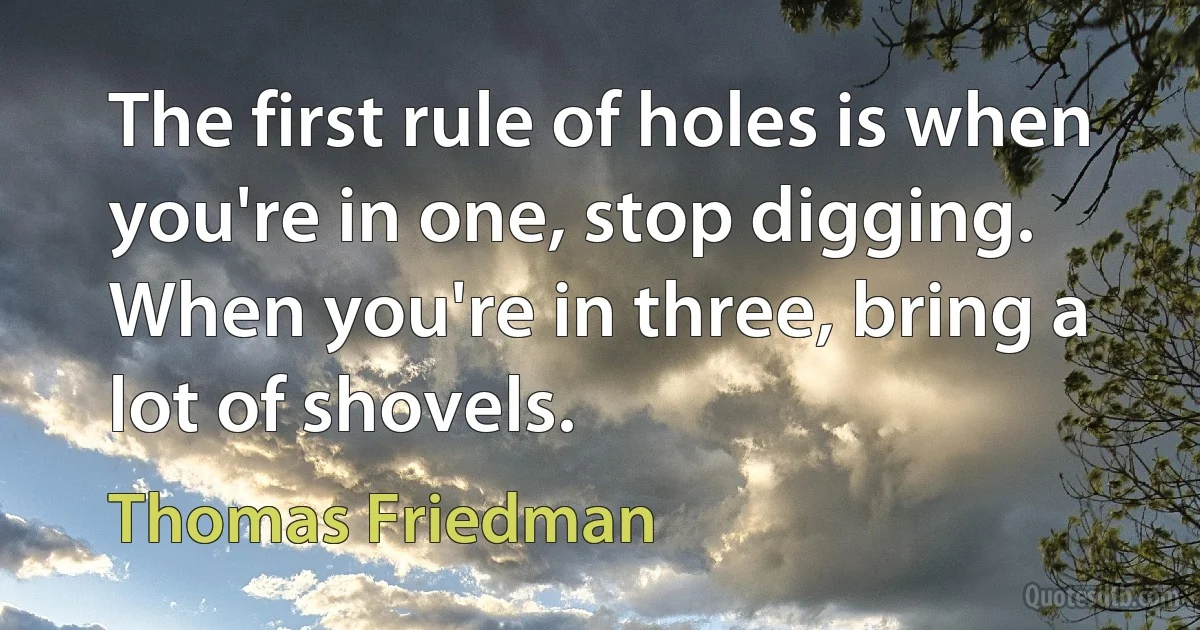 The first rule of holes is when you're in one, stop digging. When you're in three, bring a lot of shovels. (Thomas Friedman)