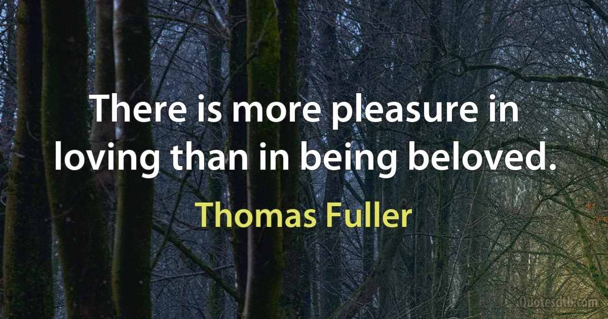 There is more pleasure in loving than in being beloved. (Thomas Fuller)