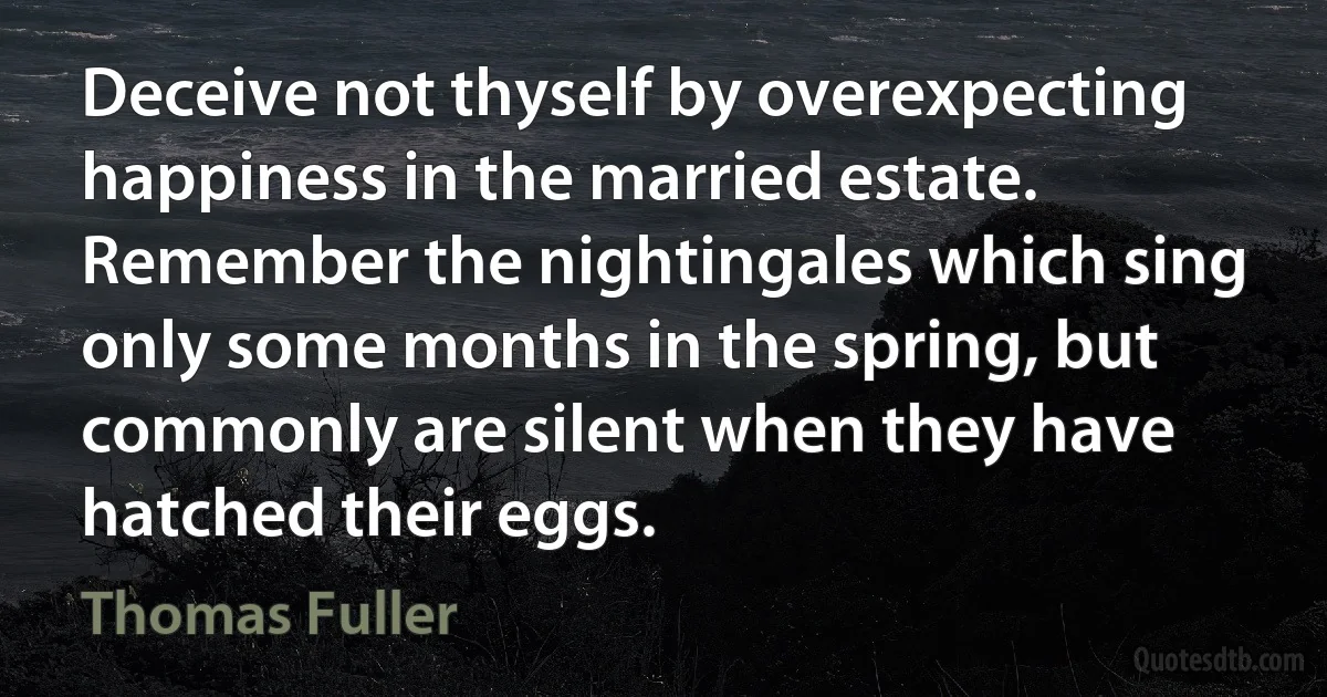 Deceive not thyself by overexpecting happiness in the married estate. Remember the nightingales which sing only some months in the spring, but commonly are silent when they have hatched their eggs. (Thomas Fuller)