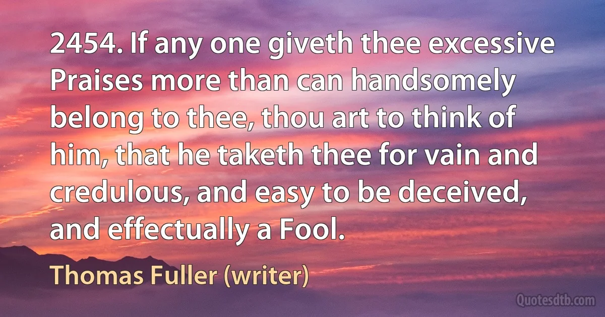 2454. If any one giveth thee excessive Praises more than can handsomely belong to thee, thou art to think of him, that he taketh thee for vain and credulous, and easy to be deceived, and effectually a Fool. (Thomas Fuller (writer))