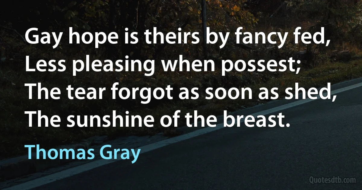 Gay hope is theirs by fancy fed,
Less pleasing when possest;
The tear forgot as soon as shed,
The sunshine of the breast. (Thomas Gray)