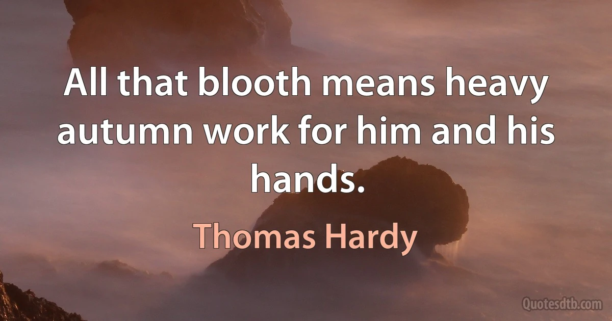 All that blooth means heavy autumn work for him and his hands. (Thomas Hardy)