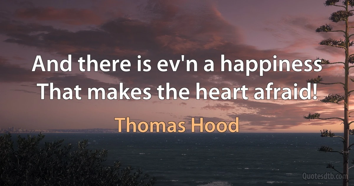 And there is ev'n a happiness
That makes the heart afraid! (Thomas Hood)