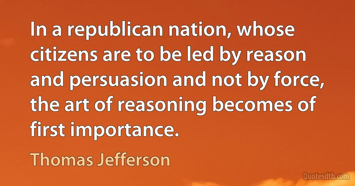 In a republican nation, whose citizens are to be led by reason and persuasion and not by force, the art of reasoning becomes of first importance. (Thomas Jefferson)