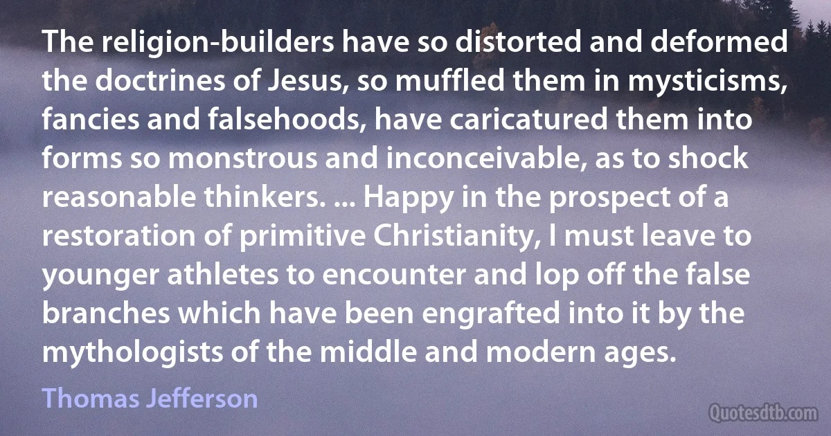 The religion-builders have so distorted and deformed the doctrines of Jesus, so muffled them in mysticisms, fancies and falsehoods, have caricatured them into forms so monstrous and inconceivable, as to shock reasonable thinkers. ... Happy in the prospect of a restoration of primitive Christianity, I must leave to younger athletes to encounter and lop off the false branches which have been engrafted into it by the mythologists of the middle and modern ages. (Thomas Jefferson)