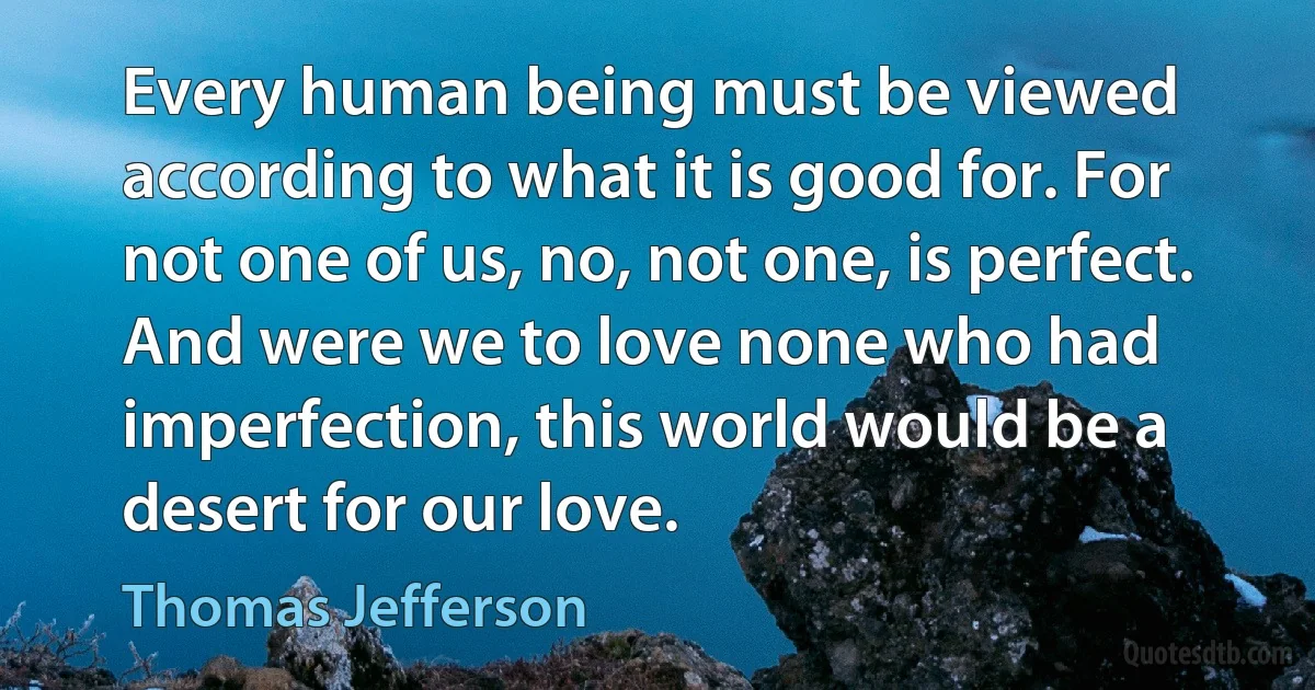 Every human being must be viewed according to what it is good for. For not one of us, no, not one, is perfect. And were we to love none who had imperfection, this world would be a desert for our love. (Thomas Jefferson)