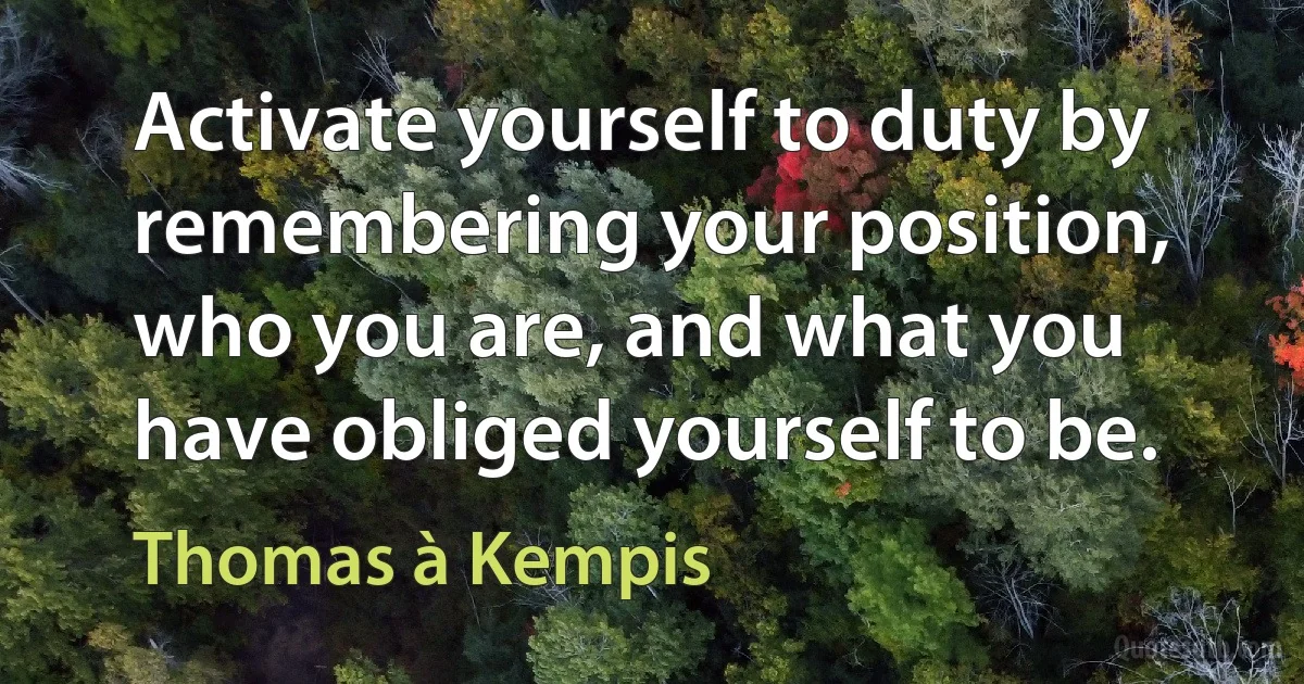 Activate yourself to duty by remembering your position, who you are, and what you have obliged yourself to be. (Thomas à Kempis)