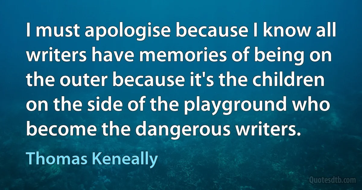 I must apologise because I know all writers have memories of being on the outer because it's the children on the side of the playground who become the dangerous writers. (Thomas Keneally)