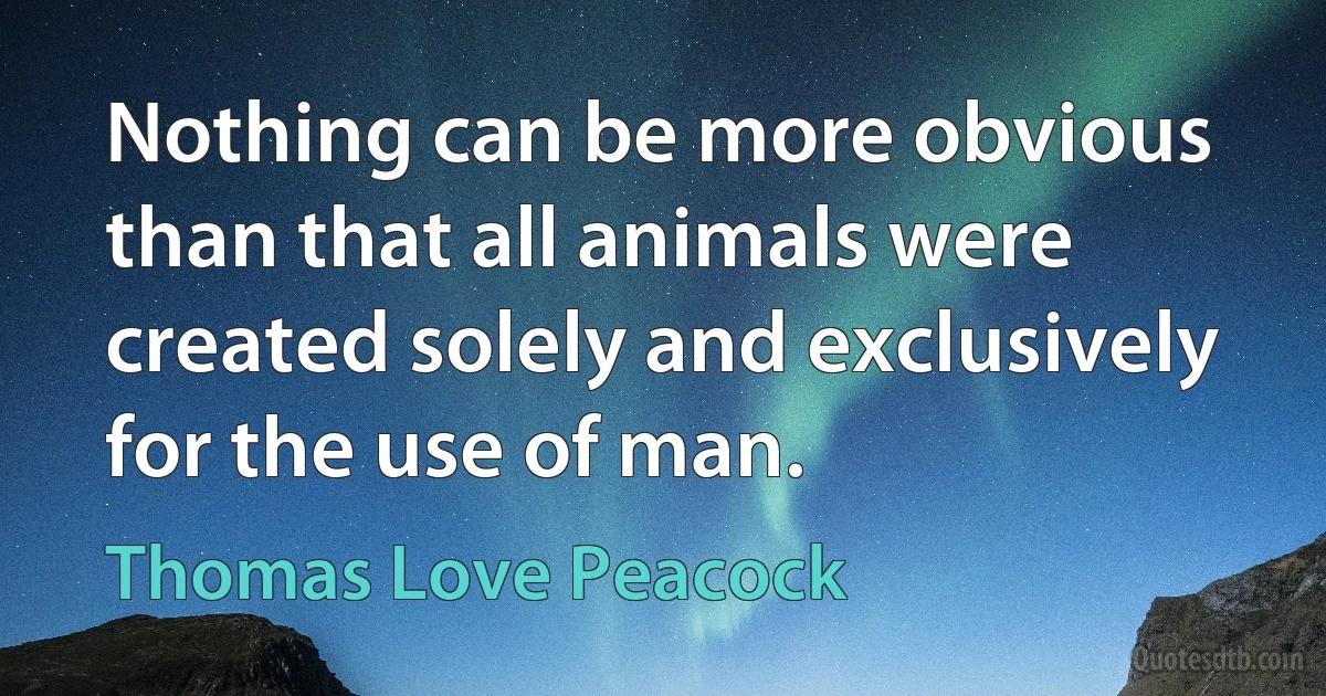 Nothing can be more obvious than that all animals were created solely and exclusively for the use of man. (Thomas Love Peacock)