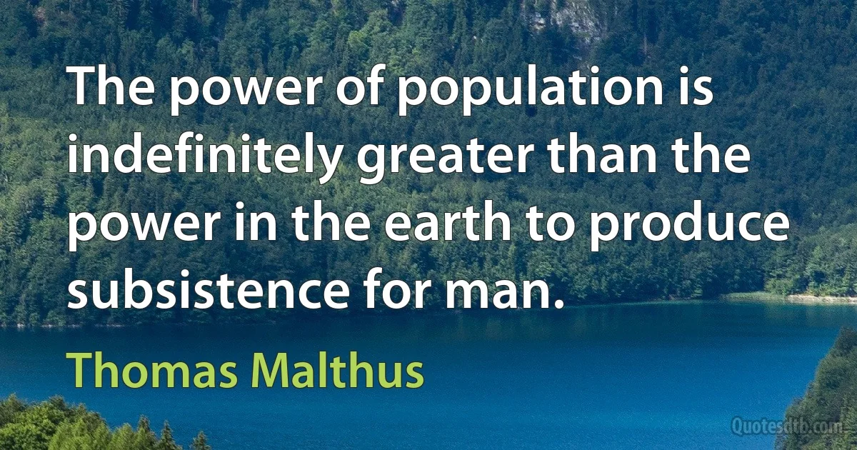 The power of population is indefinitely greater than the power in the earth to produce subsistence for man. (Thomas Malthus)