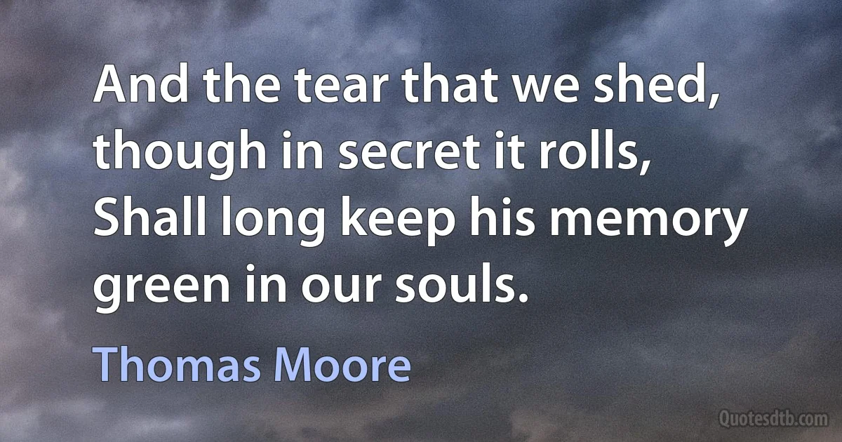 And the tear that we shed, though in secret it rolls,
Shall long keep his memory green in our souls. (Thomas Moore)