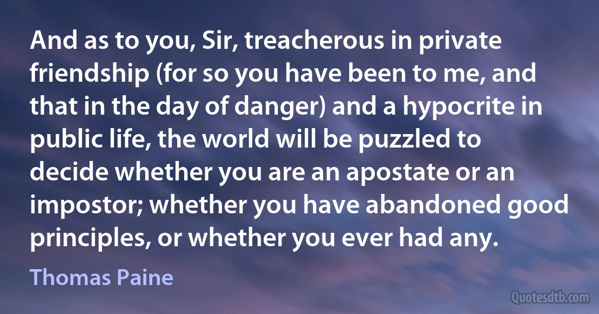 And as to you, Sir, treacherous in private friendship (for so you have been to me, and that in the day of danger) and a hypocrite in public life, the world will be puzzled to decide whether you are an apostate or an impostor; whether you have abandoned good principles, or whether you ever had any. (Thomas Paine)