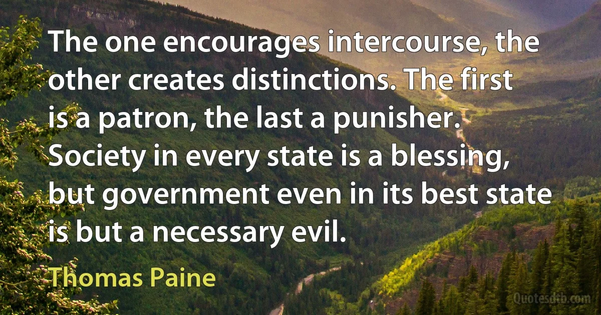 The one encourages intercourse, the other creates distinctions. The first is a patron, the last a punisher. Society in every state is a blessing, but government even in its best state is but a necessary evil. (Thomas Paine)