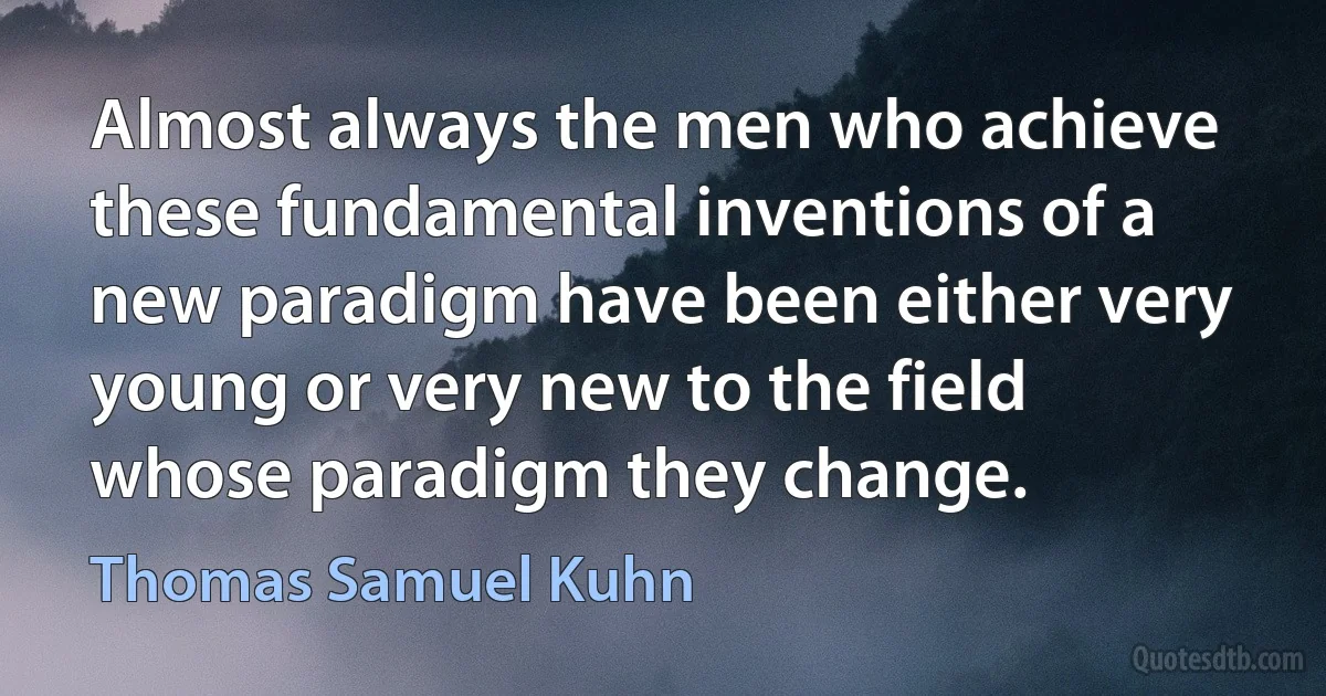 Almost always the men who achieve these fundamental inventions of a new paradigm have been either very young or very new to the field whose paradigm they change. (Thomas Samuel Kuhn)