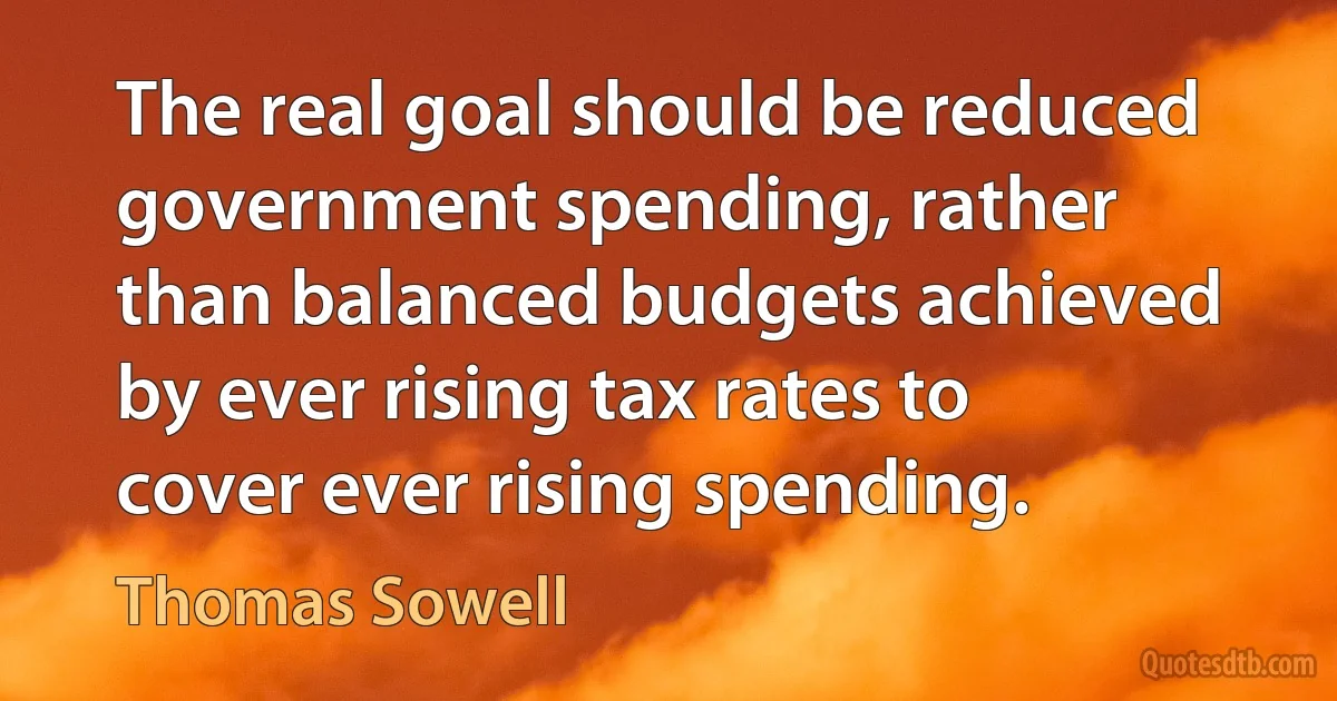 The real goal should be reduced government spending, rather than balanced budgets achieved by ever rising tax rates to cover ever rising spending. (Thomas Sowell)