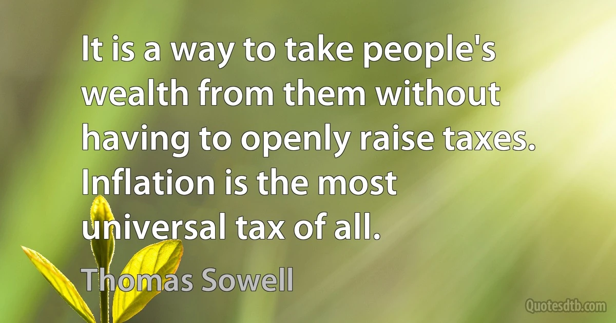 It is a way to take people's wealth from them without having to openly raise taxes. Inflation is the most universal tax of all. (Thomas Sowell)