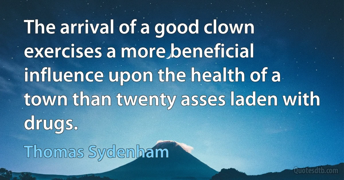 The arrival of a good clown exercises a more beneficial influence upon the health of a town than twenty asses laden with drugs. (Thomas Sydenham)