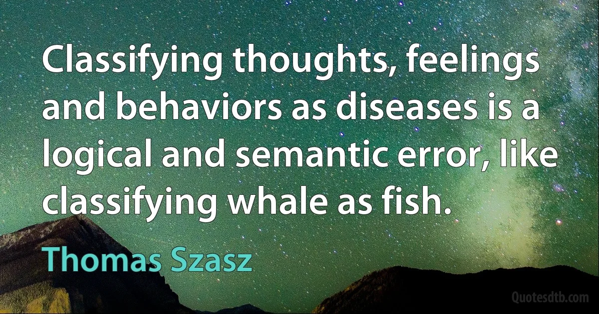 Classifying thoughts, feelings and behaviors as diseases is a logical and semantic error, like classifying whale as fish. (Thomas Szasz)