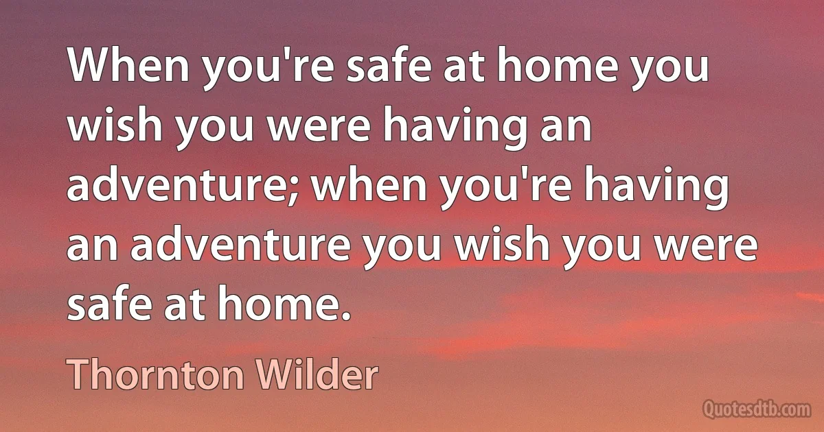 When you're safe at home you wish you were having an adventure; when you're having an adventure you wish you were safe at home. (Thornton Wilder)