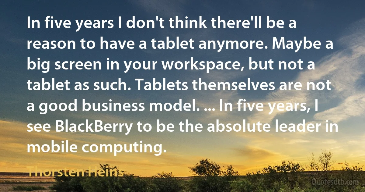 In five years I don't think there'll be a reason to have a tablet anymore. Maybe a big screen in your workspace, but not a tablet as such. Tablets themselves are not a good business model. ... In five years, I see BlackBerry to be the absolute leader in mobile computing. (Thorsten Heins)