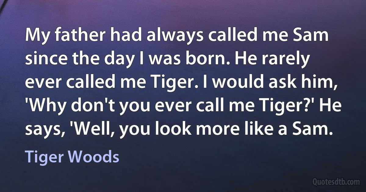 My father had always called me Sam since the day I was born. He rarely ever called me Tiger. I would ask him, 'Why don't you ever call me Tiger?' He says, 'Well, you look more like a Sam. (Tiger Woods)