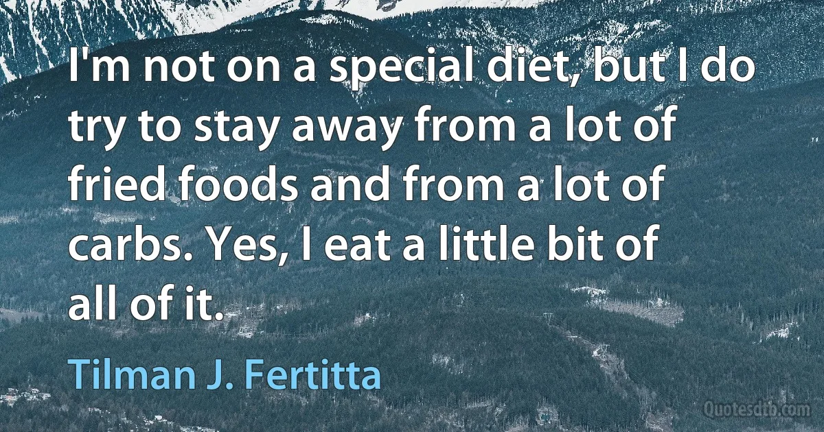 I'm not on a special diet, but I do try to stay away from a lot of fried foods and from a lot of carbs. Yes, I eat a little bit of all of it. (Tilman J. Fertitta)