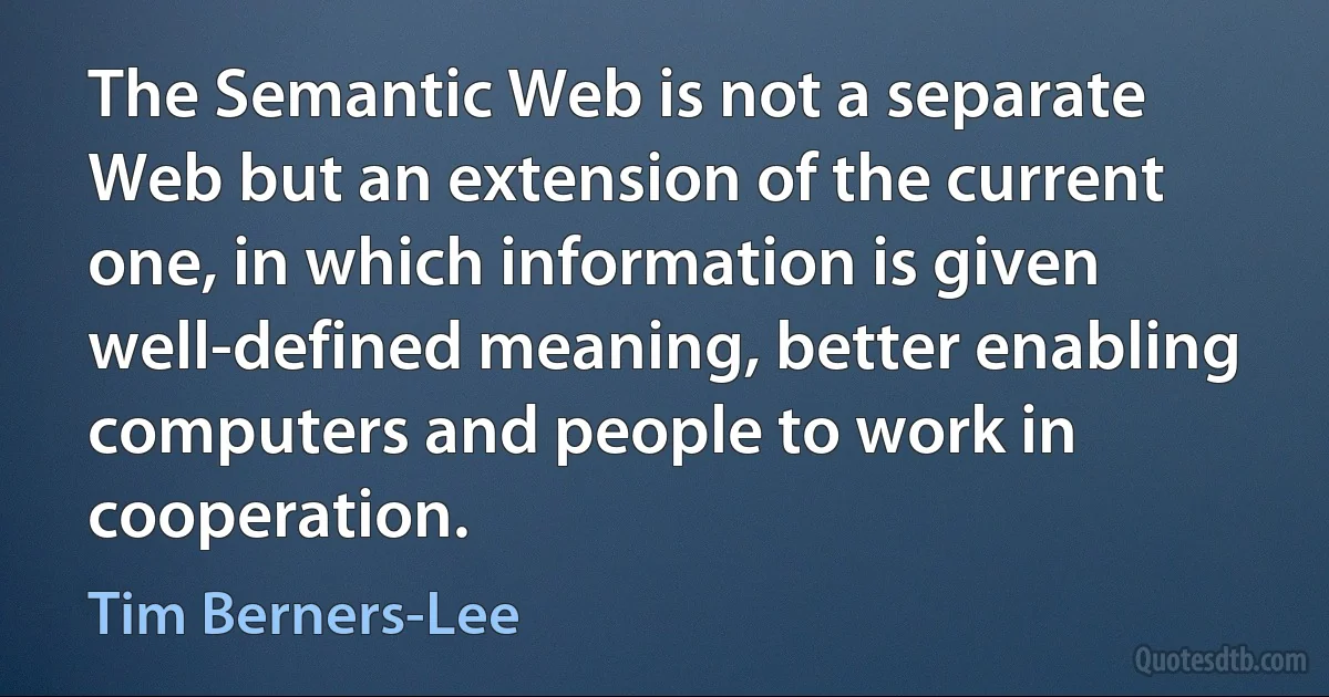 The Semantic Web is not a separate Web but an extension of the current one, in which information is given well-defined meaning, better enabling computers and people to work in cooperation. (Tim Berners-Lee)