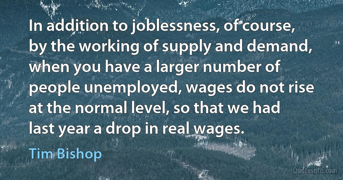 In addition to joblessness, of course, by the working of supply and demand, when you have a larger number of people unemployed, wages do not rise at the normal level, so that we had last year a drop in real wages. (Tim Bishop)