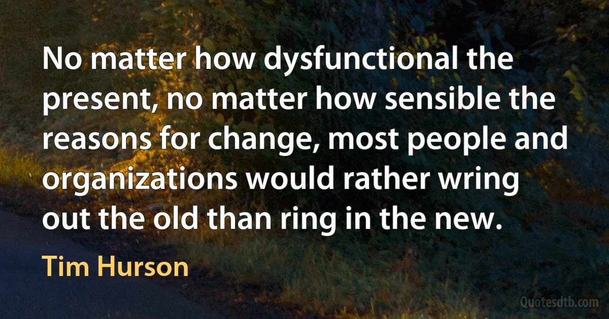 No matter how dysfunctional the present, no matter how sensible the reasons for change, most people and organizations would rather wring out the old than ring in the new. (Tim Hurson)