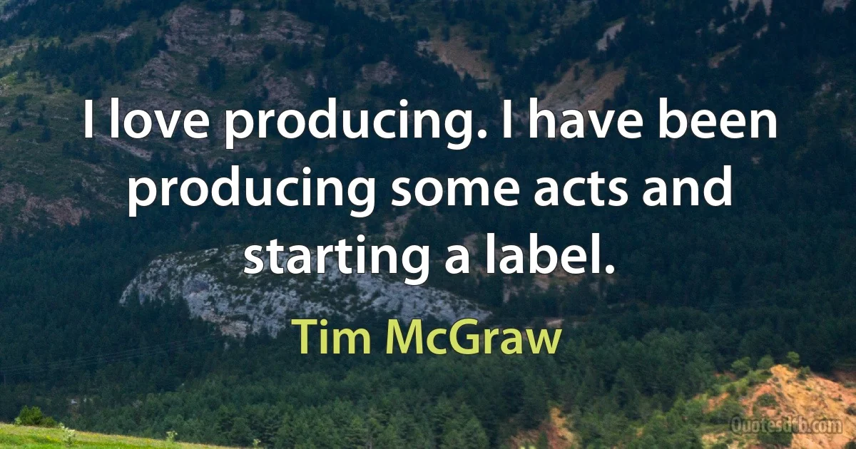 I love producing. I have been producing some acts and starting a label. (Tim McGraw)