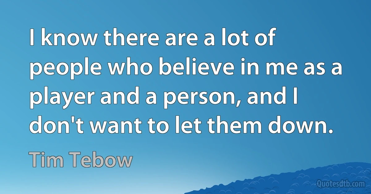 I know there are a lot of people who believe in me as a player and a person, and I don't want to let them down. (Tim Tebow)