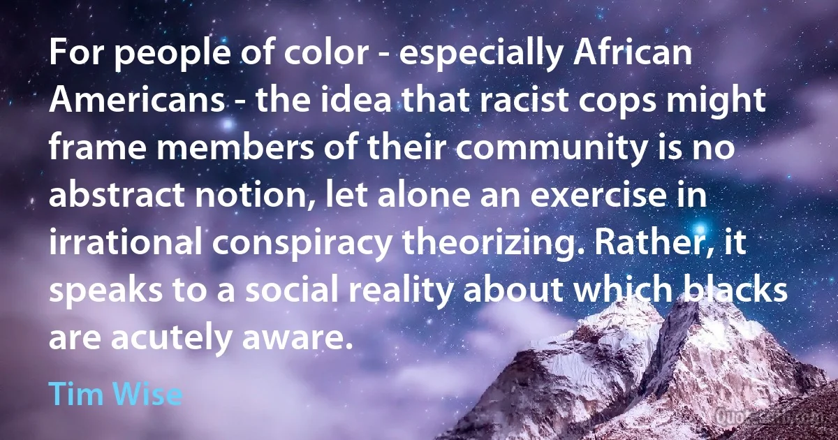 For people of color - especially African Americans - the idea that racist cops might frame members of their community is no abstract notion, let alone an exercise in irrational conspiracy theorizing. Rather, it speaks to a social reality about which blacks are acutely aware. (Tim Wise)