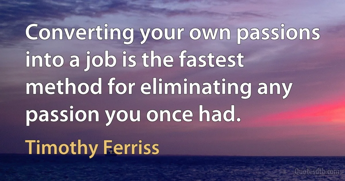 Converting your own passions into a job is the fastest method for eliminating any passion you once had. (Timothy Ferriss)