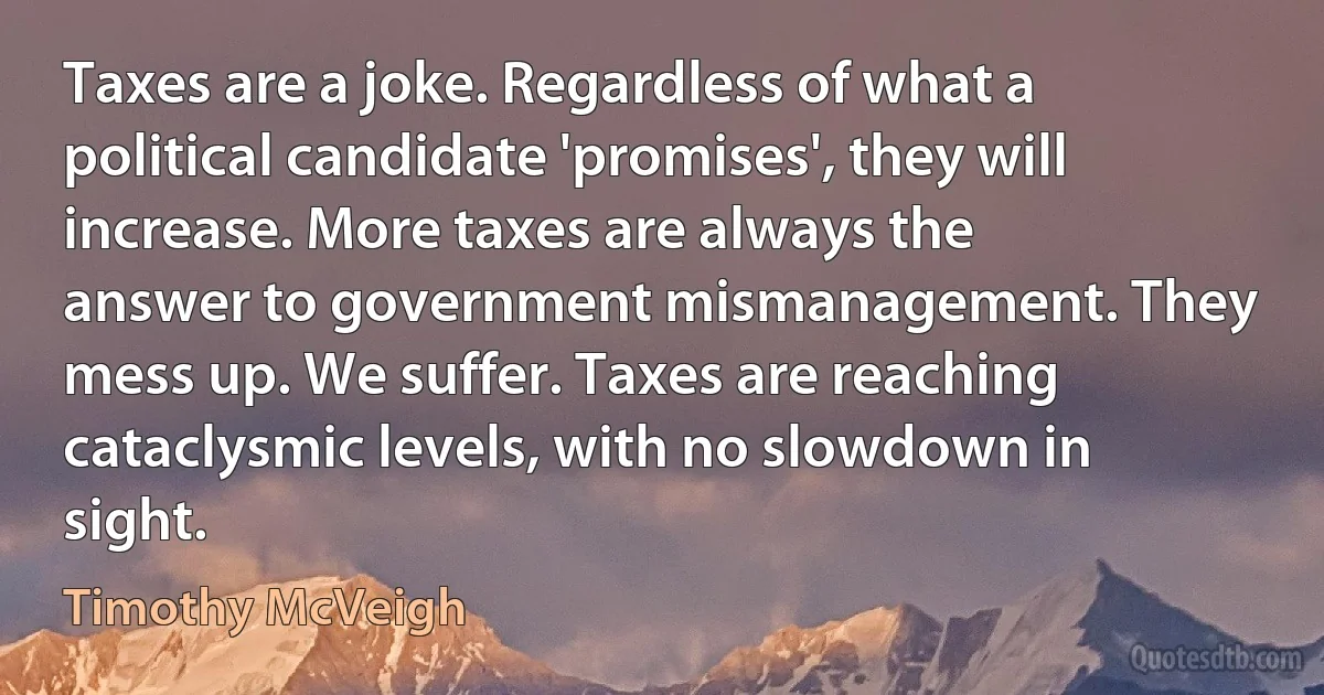 Taxes are a joke. Regardless of what a political candidate 'promises', they will increase. More taxes are always the answer to government mismanagement. They mess up. We suffer. Taxes are reaching cataclysmic levels, with no slowdown in sight. (Timothy McVeigh)