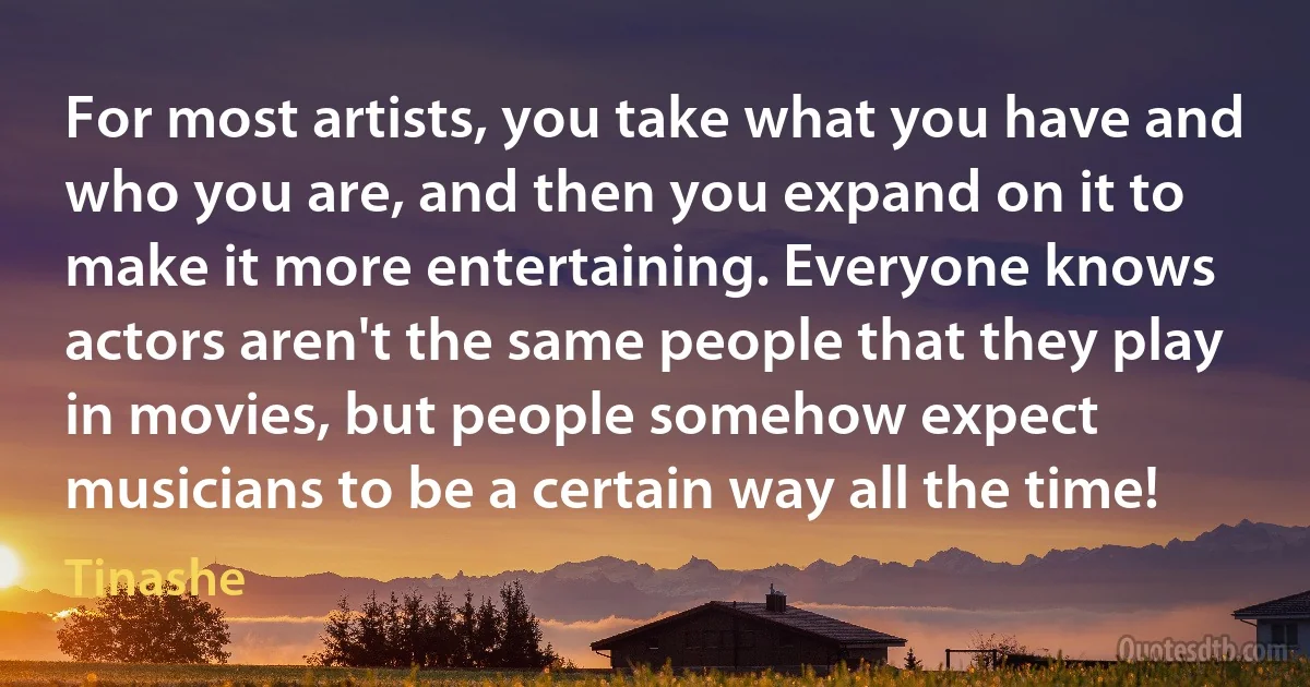 For most artists, you take what you have and who you are, and then you expand on it to make it more entertaining. Everyone knows actors aren't the same people that they play in movies, but people somehow expect musicians to be a certain way all the time! (Tinashe)