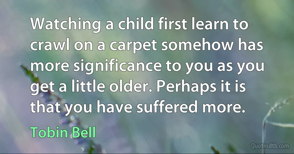 Watching a child first learn to crawl on a carpet somehow has more significance to you as you get a little older. Perhaps it is that you have suffered more. (Tobin Bell)