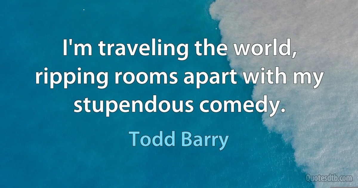 I'm traveling the world, ripping rooms apart with my stupendous comedy. (Todd Barry)