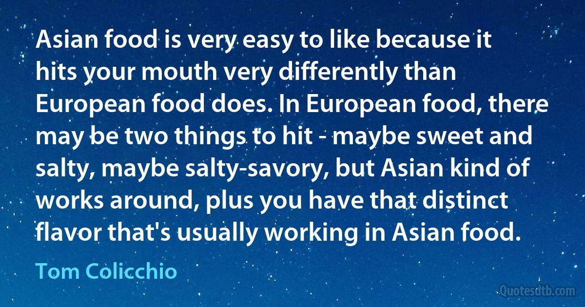 Asian food is very easy to like because it hits your mouth very differently than European food does. In European food, there may be two things to hit - maybe sweet and salty, maybe salty-savory, but Asian kind of works around, plus you have that distinct flavor that's usually working in Asian food. (Tom Colicchio)